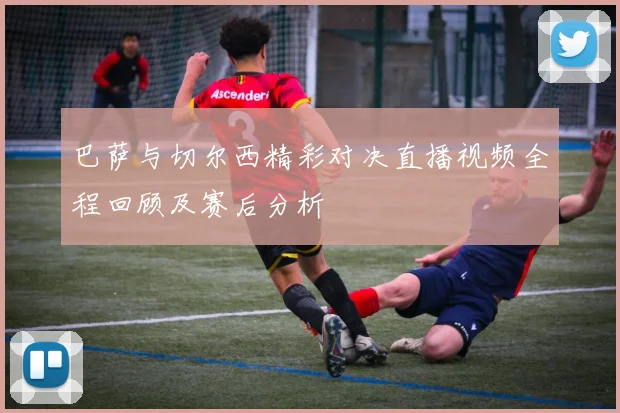 巴萨与切尔西精彩对决直播视频全程回顾及赛后分析