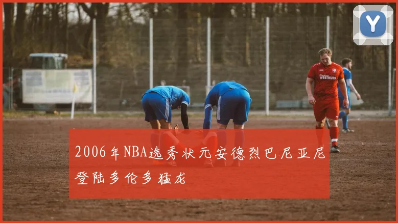 2006年NBA选秀状元安德烈巴尼亚尼登陆多伦多猛龙