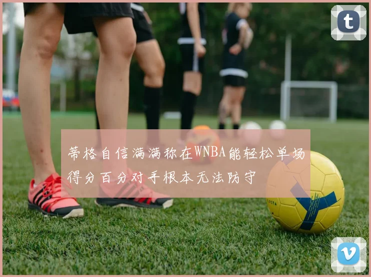 蒂格自信满满称在WNBA能轻松单场得分百分对手根本无法防守