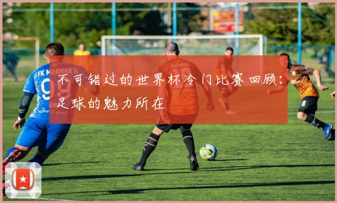 不可错过的世界杯冷门比赛回顾：足球的魅力所在