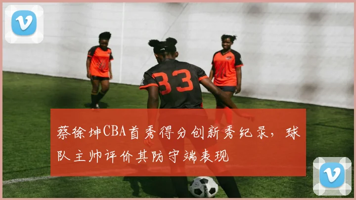 蔡徐坤CBA首秀得分创新秀纪录，球队主帅评价其防守端表现